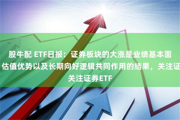 股牛配 ETF日报：证券板块的大涨是业绩基本面改善、估值优势以及长期向好逻辑共同作用的结果，关注证券ETF