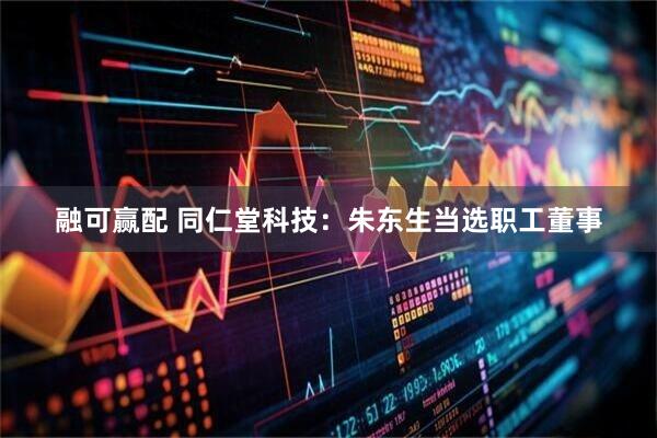 融可赢配 同仁堂科技：朱东生当选职工董事