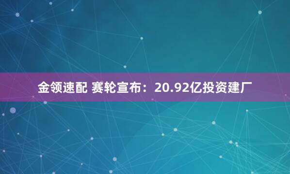 金领速配 赛轮宣布：20.92亿投资建厂
