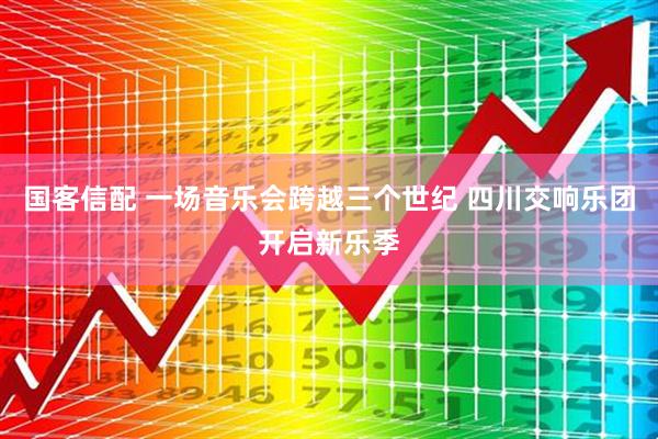 国客信配 一场音乐会跨越三个世纪 四川交响乐团开启新乐季