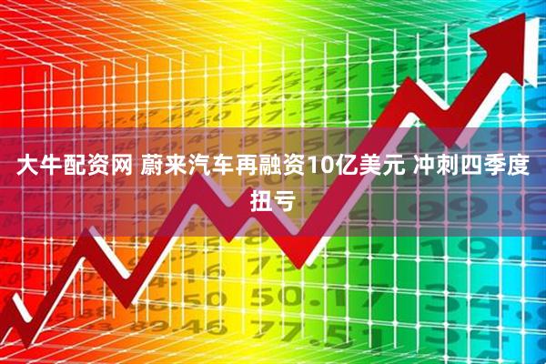 大牛配资网 蔚来汽车再融资10亿美元 冲刺四季度扭亏