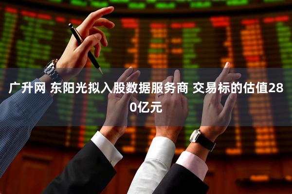 广升网 东阳光拟入股数据服务商 交易标的估值280亿元
