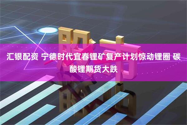 汇银配资 宁德时代宜春锂矿复产计划惊动锂圈 碳酸锂期货大跌